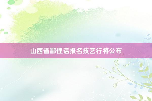 山西省鄙俚话报名技艺行将公布