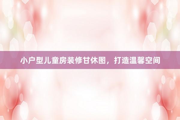 小户型儿童房装修甘休图，打造温馨空间
