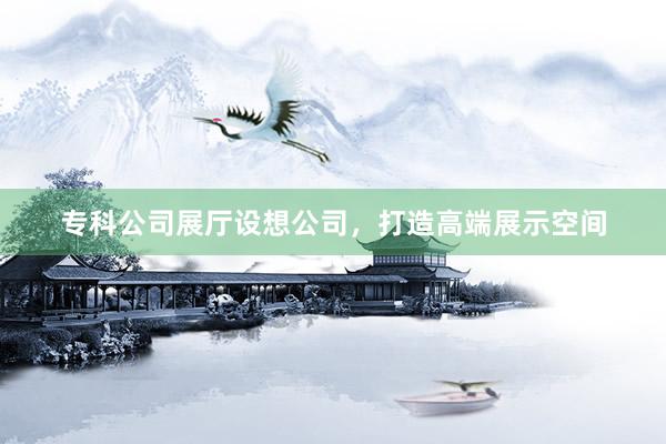 专科公司展厅设想公司，打造高端展示空间