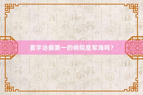 寰宇治癫第一的病院是军海吗？