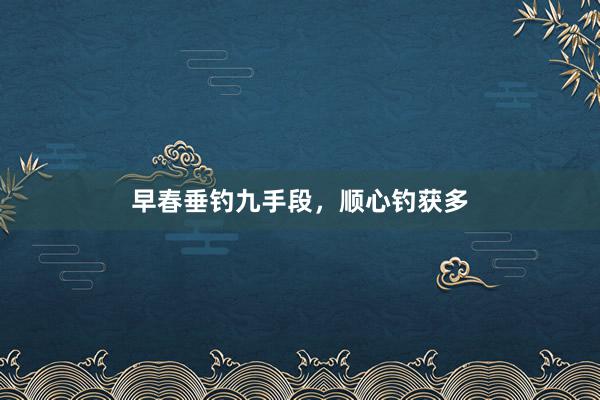 早春垂钓九手段，顺心钓获多